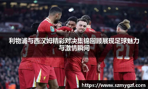 利物浦与西汉姆精彩对决集锦回顾展现足球魅力与激情瞬间