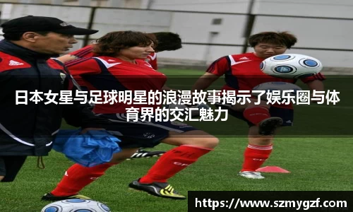 日本女星与足球明星的浪漫故事揭示了娱乐圈与体育界的交汇魅力