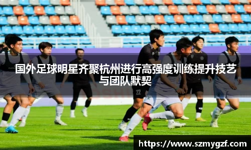 国外足球明星齐聚杭州进行高强度训练提升技艺与团队默契
